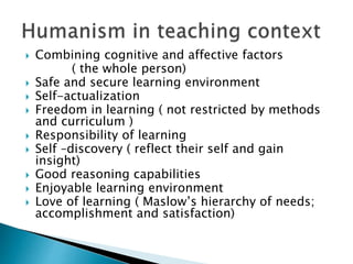  Combining cognitive and affective factors
( the whole person)
 Safe and secure learning environment
 Self-actualization
 Freedom in learning ( not restricted by methods
and curriculum )
 Responsibility of learning
 Self –discovery ( reflect their self and gain
insight)
 Good reasoning capabilities
 Enjoyable learning environment
 Love of learning ( Maslow’s hierarchy of needs;
accomplishment and satisfaction)
 