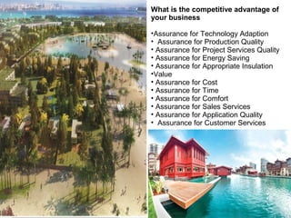 What is the competitive advantage of
your business
•Assurance for Technology Adaption
• Assurance for Production Quality
• Assurance for Project Services Quality
• Assurance for Energy Saving
• Assurance for Appropriate Insulation
•Value
• Assurance for Cost
• Assurance for Time
• Assurance for Comfort
• Assurance for Sales Services
• Assurance for Application Quality
• Assurance for Customer Services

 