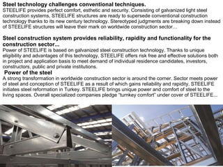 Steel technology challenges conventional techniques.
STEELIFE provides perfect comfort, esthetic and security. Consisting of galvanized light steel
construction systems, STEELIFE structures are ready to supersede conventional construction
technology thanks to its new century technology. Stereotyped judgments are breaking down instead
of STEELIFE structures will leave their mark on worldwide construction sector…

Steel construction system provides reliability, rapidity and functionality for the
construction sector...

Power of STEELIFE is based on galvanized steel construction technology. Thanks to unique
eligibility and advantages of this technology, STEELIFE offers risk free and effective solutions both
in project and application basis to meet demand of individual residence candidates, investors,
constructors, public and private institutions.

Power of the steel

A strong transformation in worldwide construction sector is around the corner. Sector meets power
of steel and conception of STEELIFE as a result of which gains reliability and rapidity. STEELIFE
initiates steel reformation in Turkey. STEELIFE brings unique power and comfort of steel to the
living spaces. Overall specialized companies pledge “turnkey comfort” under cover of STEELIFE...

 