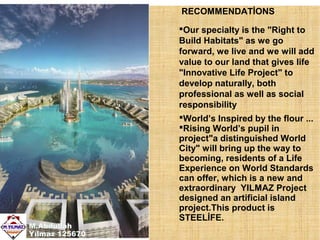 RECOMMENDATİONS

M.Abdullah
Yılmaz 125670

Our specialty is the "Right to
Build Habitats" as we go
forward, we live and we will add
value to our land that gives life
"Innovative Life Project" to
develop naturally, both
professional as well as social
responsibility
World’s Inspired by the flour ...
Rising World’s pupil in
project"a distinguished World
City" will bring up the way to
becoming, residents of a Life
Experience on World Standards
can offer, which is a new and
extraordinary YILMAZ Project
designed an artificial island
project.This product is
STEELİFE.

 