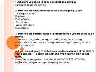 1 .What are you going to sell? a product or a service?
I am going to sell the service
2. Describe the basic product/service you are going to sell.
I am going to sell
Keystone.
Paving Stone
Curbstone
Water Slot Stone
Grass Stone
3. Describe the different types of product/service you are going to be
selling.
we use roads,garden,desing,car parking of keystone ,paving
stone,curbstone.we compare pavıng stone with asphalt,pavıng stone is
more economıcal.
4. If you are not going to sell all your products/services at the start of
your business,
explain why not and when you will start selling
them.
Firstly, the product prove quality by MUMCU CONSTRUCTION in
market.After, my product improve quality in market

 