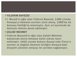  YILDIRIM BAYEZİD
 I. Murad'ın oğlu olan Yıldırım Bayezid, 1386 yılında
Amasya'yı Osmanlı sınırları içine almış, 1389'da da
Amasya Valiliği'ne atanmıştır. Aynı yıl içerisinde de
Osmanlı tahtına davet edilmiştir.
 ÇELEBİ MEHMET
 Yıldırım Bayezid'in oğlu olan Çelebi Mehmet,
babasında sonra Amasya Valisi olarak tayin
edilmiştir. 1402 yılında Ankara Savaşı'ında Timur'a
yenilen ve dağılan Osmanlı birliğini Amasya'daki
dirayetli yönetim anlayışı ile yeniden sağlamıştır.

 