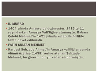  II. MURAD
 1404 yılında Amasya'da doğmuştur. 1415'te 11
yaşındayken Amasya Vali'liğine atanmıştır. Babası
Çelebi Mehmet'in 1421 yılında vefatı ile birlikte
tahta davet edilmiştir.
 FATİH SULTAN MEHMET
 Kardeşi Şehzade Ahmet'in Amasya valiliği sırasında
ölümü üzerine (1438) yerine atanan Şehzade
Mehmet, bu görevini bir yıl kadar sürdürmüştür.

 