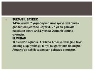 

SULTAN II. BAYEZİD
1454 yılında 7 yaşındayken Amasya'ya vali olarak
gönderilen Şehzade Bayezid, 27 yıl bu görevde
kaldıktan sonra 1481 yılında Osmanlı tahtına
çıkmıştır.
III.MURAD
II. Selim'in oğludur. 1566'da Amasya valiliğine tayin
edilmiş olup, yaklaşık bir yıl bu görevinde kalmıştır.
Amasya'da valilik yapan son şehzade olmuştur.

 