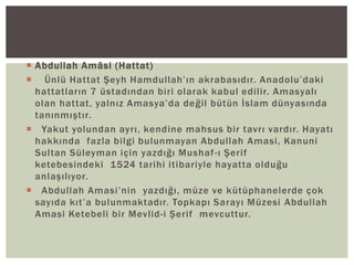  Abdullah Amâsi (Hattat)
 Ünlü Hattat Şeyh Hamdullah’ın akrabasıdır. Anadolu’daki
hattatların 7 üstadından biri olarak kabul edilir. Amasyalı
olan hattat, yalnız Amasya’da değil bütün İslam dünyasında
tanınmıştır.
 Yakut yolundan ayrı, kendine mahsus bir tavrı vardır. Hayatı
hakkında fazla bilgi bulunmayan Abdullah Amasi, Kanuni
Sultan Süleyman için yazdığı Mushaf -ı Şerif
ketebesindeki 1524 tarihi itibariyle hayatta olduğu
anlaşılıyor.
 Abdullah Amasi’nin yazdığı, müze ve kütüphanelerde çok
sayıda kıt’a bulunmaktadır. Topkapı Sarayı Müzesi Abdullah
Amasi Ketebeli bir Mevlid-i Şerif mevcuttur.

 
