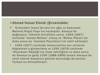  Ahmed Hulusi Efendi (Şirvanizâde)
 Sirâceddin İsmail Şirvâni’nin oğlu ve Sadrazam
Mehmet Rüştü Paşa’nın kardeşidir. Amasya’da
doğmuştur. Tahsilini bitirdikten sonra, 1284 (1867)
tarihinde “Galata Mollası” olmuş ve “Mekke Pâyesi”yle
daha sonra da “İstanbul Pâyelikleri”yle taltif edilmiştir.
 1294 (1877) tarihinde memuriyetine son verilerek
Afganistan’a gönderilmiş ve 1295 (1878) tarihinde
“Diyarbakır Nâipliği’ine (kadı vekilliğine) ve daha sonra
da Amasya’ya gelip 1306 (1888 -1899) senesi Amasya’da
vefat ederek babasının gömülü bulunduğu Şirvanlılar
Türbesi’ne defnedilmiştir.

 