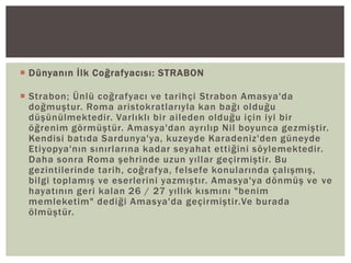 Dünyanın İlk Coğrafyacısı: STRABON
 Strabon; Ünlü coğrafyacı ve tarihçi Strabon Amasya'da
doğmuştur. Roma aristokratlarıyla kan bağı olduğu
düşünülmektedir. Varlıklı bir aileden olduğu için iyi bir
öğrenim görmüştür. Amasya'dan ayrılıp Nil boyunca gezmiştir.
Kendisi batıda Sardunya'ya, kuzeyde Karadeniz'den güneyde
Etiyopya'nın sınırlarına kadar seyahat ettiğini söylemektedir.
Daha sonra Roma şehrinde uzun yıllar geçirmiştir. Bu
gezintilerinde tarih, coğrafya, felsefe konularında çalışmış,
bilgi toplamış ve eserlerini yazmıştır. Amasya'ya dönmüş ve ve
hayatının geri kalan 26 / 27 yıllık kısmını "benim
memleketim" dediği Amasya'da geçirmiştir.Ve burada
ölmüştür.

 