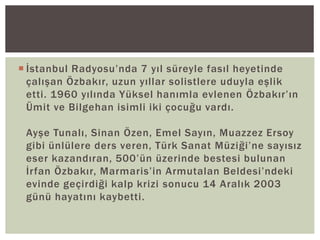  İstanbul Radyosu’nda 7 yıl süreyle fasıl heyetinde
çalışan Özbakır, uzun yıllar solistlere uduyla eşlik
etti. 1960 yılında Yüksel hanımla evlenen Özbakır’ın
Ümit ve Bilgehan isimli iki çocuğu vardı.
Ayşe Tunalı, Sinan Özen, Emel Sayın, Muazzez Ersoy
gibi ünlülere ders veren, Türk Sanat Müziği’ne sayısız
eser kazandıran, 500’ün üzerinde bestesi bulunan
İrfan Özbakır, Marmaris’in Armutalan Beldesi’ndeki
evinde geçirdiği kalp krizi sonucu 14 Aralık 2003
günü hayatını kaybetti.

 