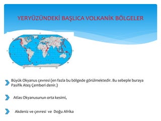 YERYÜZÜNDEKİ BAŞLICA VOLKANİK BÖLGELER
Büyük Okyanus çevresi (en fazla bu bölgede görülmektedir. Bu sebeple buraya
Pasifik Ateş Çemberi denir.)
Atlas Okyanusunun orta kesimi,
Akdeniz ve çevresi ve Doğu Afrika
 