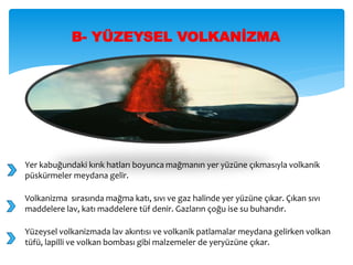 B- YÜZEYSEL VOLKANİZMA
Yer kabuğundaki kırık hatları boyunca mağmanın yer yüzüne çıkmasıyla volkanik
püskürmeler meydana gelir.
Volkanizma sırasında mağma katı, sıvı ve gaz halinde yer yüzüne çıkar. Çıkan sıvı
maddelere lav, katı maddelere tüf denir. Gazların çoğu ise su buharıdır.
Yüzeysel volkanizmada lav akıntısı ve volkanik patlamalar meydana gelirken volkan
tüfü, lapilli ve volkan bombası gibi malzemeler de yeryüzüne çıkar.
 