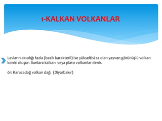 1-KALKAN VOLKANLAR
Lavların akıcılığı fazla (bazik karakterli) ise yükseltisi az olan yayvan görünüşlü volkan
konisi oluşur. Bunlara kalkan veya plato volkanlar denir.
ör: Karacadağ volkan dağı (Diyarbakır)
 