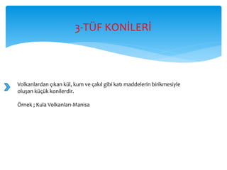 3-TÜF KONİLERİ
Volkanlardan çıkan kül, kum ve çakıl gibi katı maddelerin birikmesiyle
oluşan küçük konilerdir.
Örnek ; Kula Volkanları-Manisa
 