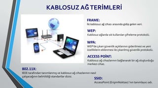 KABLOSUZ AĞTERİMLERİ
FRAME:
İki kablosuz ağ cihazı arasında gidip gelen veri.
WEP:
Kablosuz ağlarda sık kullanılan şifreleme protokolü.
WPA:
WEP’de çıkan güvenlik açıklarının giderilmesi ve yeni
özelliklerin eklenmesi ile çıkarılmış güvenlik protokolü.
ACCESS POİNT:
Kablosuz ağ cihazlarının bağlanarak bir ağ oluşturduğu
merkezi cihaz.
SSID:
AccessPoint (ErişimNoktası) ’nın tanımlayıcı adı.
802.11X:
IEEE tarafından tanımlanmış ve kablosuz ağ cihazlarının nasıl
çalışacağının belirtildiği standartlar dizisi.
 