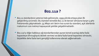802.11a ?
• 802.11 standardının yetersiz hale gelmesiyle, 1999 yılında ortaya çıkan ilk
geliştirilmiş sürümdür. Bu standart temelde 802.11 ile benzer olmasına karşın 5 gHz
frekansında çalışmaktadır. 54 Mbps veri iletim hızı sunan bu standart, açık alanlarda
maksimum 100 metreyi kapsayacak şekilde çalışabilmektedir.
• 802.11a’yı diğer kablosuz ağ standartlarından ayıran temel avantajı daha fazla
kapasiteye (throughput) destek vermesi ve daha fazla kanal kapasitesi olmasıdır,
böylelikle daha fazla bant genişliği kullanımına olanak sağlamaktadır.
 