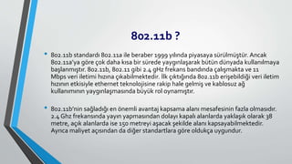 802.11b ?
• 802.11b standardı 802.11a ile beraber 1999 yılında piyasaya sürülmüştür. Ancak
802.11a’ya göre çok daha kısa bir sürede yaygınlaşarak bütün dünyada kullanılmaya
başlanmıştır. 802.11b, 802.11 gibi 2.4 gHz frekans bandında çalışmakta ve 11
Mbps veri iletimi hızına çıkabilmektedir. İlk çıktığında 802.11b erişebildiği veri iletim
hızının etkisiyle ethernet teknolojisine rakip hale gelmiş ve kablosuz ağ
kullanımının yaygınlaşmasında büyük rol oynamıştır.
• 802.11b’nin sağladığı en önemli avantaj kapsama alanı mesafesinin fazla olmasıdır.
2.4 Ghz frekansında yayın yapmasından dolayı kapalı alanlarda yaklaşık olarak 38
metre, açık alanlarda ise 150 metreyi aşacak şekilde alanı kapsayabilmektedir.
Ayrıca maliyet açısından da diğer standartlara göre oldukça uygundur.
 