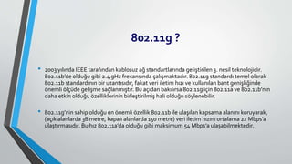 802.11g ?
• 2003 yılında IEEE tarafından kablosuz ağ standartlarında geliştirilen 3. nesil teknolojidir.
802.11b’de olduğu gibi 2.4 gHz frekansında çalışmaktadır. 802.11g standardı temel olarak
802.11b standardının bir uzantısıdır, fakat veri iletim hızı ve kullanılan bant genişliğinde
önemli ölçüde gelişme sağlanmıştır. Bu açıdan bakılırsa 802.11g için 802.11a ve 802.11b’nin
daha etkin olduğu özelliklerinin birleştirilmiş hali olduğu söylenebilir.
• 802.11g’nin sahip olduğu en önemli özellik 802.11b ile ulaşılan kapsama alanını koruyarak,
(açık alanlarda 38 metre, kapalı alanlarda 150 metre) veri iletim hızını ortalama 22 Mbps’a
ulaştırmasıdır. Bu hız 802.11a’da olduğu gibi maksimum 54 Mbps’a ulaşabilmektedir.
 