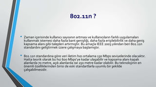 802.11n ?
• Zaman içerisinde kullanıcı sayısının artması ve kullanıcıların farklı uygulamaları
kullanmak istemesi daha fazla bant genişliği, daha fazla erişilebilirlik ve daha geniş
kapsama alanı gibi talepleri artırmıştır. Bu amaçla IEEE 2003 yılından beri 802.11n
standardını geliştirmek üzere çalışmaya başlamıştır.
• 802.11n standardına göre veri iletim hızı ortalama 130 Mbps seviyelerinde olacaktır.
Hatta teorik olarak bu hız 600 Mbps’ye kadar ulaşabilir ve kapsama alanı kapalı
alanlarda 70 metre, açık alanlarda ise 250 metre kadar olabilir. Bu teknolojinin en
önemli özelliklerinden birisi de eski standartlarla uyumlu bir şekilde
çalışabilmesidir.
 