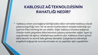 KABLOSUZ AĞTEKNOLOJİSİNİN
RAHATLIĞI NEDİR?
• Kablosuz ortam size bağlana bilirliğinizden ödün vermeden kablosuz olarak
çalışma özgürlüğü verir.Yer ve zaman kısıtlamalarını ortadan kaldırdığı için
işyeriniz fiilen herhangi bir yer olabilir. Diğer kablosuz cihazlara bağlanan
cihazlar mobil çalışanlara daha kesintisiz çalışma yöntemleri sağlar. İşyeri içi
uygulamaları da ağınızı rahatlatmaya yardımcı olur. Kablosuz ortam işinizin
daha becerili ve verimli hale gelmesi demektir. Çalışanlarınız teknolojik
engellerle boğuşmak zorunda olmadan en iyi yaptıkları işleri yapabilirler.
 