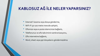 KABLOSUZ AĞ İLE NELERYAPARSINIZ?
• İnternet’i tarama veya dosya gönderme,
• WiFi-Fi 50-100 metre menzile sahiptir,
• Ofisinize veya e-posta istemcinize bağlantı,
• Telefonunuz ve ofis takviminin senkronizasyonu,
• Ofis internetine bağlantı,
• Word, sheet veya ppt dosyalarını gönderme/alma
 
