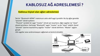 KABLOSUZ AĞ ADRESLEMESİ ?
Kablosuz kişisel alan ağları adreslemesi
Tek bir “Bluetooth WPAN” maksimum sekiz aktif aygıt içerebilir. Bu tip ağlar genelde
“piconet” olarak açıklanır.
“Piconet” içindeki bir aygıt “master” olmak için tasarlanır, diğer aygıtlar ise “slave”
olarak tanımlanır. Herhangi “Bluetooth” aygıtı “master” ya da “slave” olabilir. Genel
“piconet” üzerine tasarlanmış aygıtlar “master” olarak belirlenir. “Master” aygıtın
gerçek
rölü aygıtlar arası senkronizasyon sağlamak ve kontrol etmektir.
 