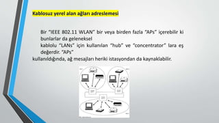 Kablosuz yerel alan ağları adreslemesi
Bir “IEEE 802.11 WLAN” bir veya birden fazla “APs” içerebilir ki
bunlarlar da geleneksel
kablolu “LANs” için kullanılan “hub” ve “concentrator” lara eş
değerdir. “APs”
kullanıldığında, ağ mesajları heriki istasyondan da kaynaklabilir.
 