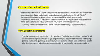 Evrensel yönetimli adresleme
Üretici firmalar tarafından “WLAN” arayüzlerine “device address” atanmasıdır. Bu adresin tekil
olması garantidir. Başka hiçbir üretici tarafından bu adres kullanılamaz. Birçok “WLAN”
üzerinde 48-bit adresleme kabul edilmiş ve aygıtın içerdiği arayüzü tanımlamada
kullanılmıştır. Adresin ilk 24-bit’i arayüz üreticisini tanımlar. Bu “organization unique identifier
(OUI)” olarak adlandırılır. “IEEE” üreticilerin “OUI” larını tutmakla sorumludur.
“Globally administered addresing” bazen “Universal addressing” diye de kullanalılır.
Yerel yönetimli adresleme
“Locally adminstered addressing” ile aygıtların “globally administered address”i ağ
tasarımlacıların seçilen adresleri ile yer değişitirilmiştir. “Locally administered addressing”
genelde kullanılmaz çünkü ağ sorumlusunun her atanmış adresin izini saklamısını gerekli
kılar. Bu durum adres tekrarlanmasının oluşturduğu ağ hatalarından kaçınmayı gerektirir.
 