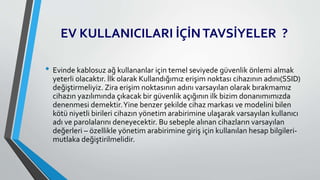 EV KULLANICILARI İÇİNTAVSİYELER ?
• Evinde kablosuz ağ kullananlar için temel seviyede güvenlik önlemi almak
yeterli olacaktır. İlk olarak Kullandığımız erişim noktası cihazının adını(SSID)
değiştirmeliyiz. Zira erişim noktasının adını varsayılan olarak bırakmamız
cihazın yazılımında çıkacak bir güvenlik açığının ilk bizim donanımımızda
denenmesi demektir.Yine benzer şekilde cihaz markası ve modelini bilen
kötü niyetli birileri cihazın yönetim arabirimine ulaşarak varsayılan kullanıcı
adı ve parolalarını deneyecektir. Bu sebeple alınan cihazların varsayılan
değerleri – özellikle yönetim arabirimine giriş için kullanılan hesap bilgileri-
mutlaka değiştirilmelidir.
 