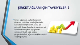 ŞİRKET AĞLARI İÇİNTAVSİYELER ?
• Şirket ağlarında kullanılan erişim
cihazları kesinlikle yerel ağla direkt
haberleştirilmemelidir. Araya bir
güvenlik duvarı konularak kablosuz ağ
istemcilerinin yerel ağa girişleri
sınırlandırılarak olası saldırı
girişimlerinde iç ağımızın etkilenmesini
önlemiş oluruz.
 