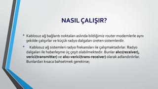 NASIL ÇALIŞIR?
• Kablosuz ağ bağlantı noktaları aslında bildiğimiz router modemlerle aynı
şekilde çalışırlar ve küçük radyo dalgaları üreten sistemlerdir.
• Kablosuz ağ sistemleri radyo frekansları ile çalışmaktadırlar. Radyo
dalgaları ile haberleşme üç çeşit olabilmektedir. Bunlar alıcı(receiver),
verici(transmitter) ve alıcı-verici(trans-receiver) olarak adlandırılırlar.
Bunlardan kısaca bahsetmek gerekirse;
 
