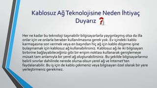 Kablosuz AğTeknolojisine Neden İhtiyaç
Duyarız
Her ne kadar bu teknoloji taşınabilir bilgisayarlarla yaygınlaşmış olsa da illa
onlar için ve onlarla beraber kullanılmasına gerek yok. Ev içindeki kablo
karmaşasına son vermek veya en başından hiç ağ için kablo döşeme işine
bulaşmamak için kablosuz ağ kullanabilirsiniz. Kablosuz ağ ile iki bilgisayarı
birbirine bağlayabileceğiniz gibi bir erişim noktası kullanarak genişlemeye
müsait tam anlamıyla bir yerel ağ oluşturabilirsiniz. Bu şekilde bilgisayarlarınız
belirli sınırlar dahilinde nerede olursa olsun yerel ağ ve İnternet’ten
faydalanabilir. Bu iş için de kablo çekmeniz veya bilgisayarı özel olarak bir yere
yerleştirmeniz gerekmez.
 