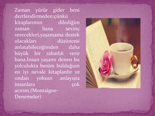  Zaman yürür gider beni
dertlendirmeden;çünkü
kitaplarımın dilediğim
zaman bana sevinç
verecekleri,yaşamama destek
olacakları düşüncesi
anlatabileceğimden daha
büyük bir rahatlık verir
bana.İnsan yaşamı denen bu
yolculukta benim bulduğum
en iyi nevale kitaplardır ve
ondan yoksun anlayışta
insanlara çok
acırım.(Montaigne-
Denemeler)
 