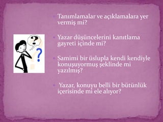  Tanımlamalar ve açıklamalara yer
vermiş mi?
 Yazar düşüncelerini kanıtlama
gayreti içinde mi?
 Samimi bir üslupla kendi kendiyle
konuşuyormuş şeklinde mi
yazılmış?
 Yazar, konuyu belli bir bütünlük
içerisinde mi ele alıyor?
 