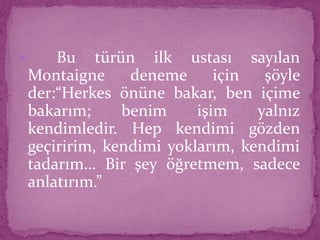  Bu türün ilk ustası sayılan
Montaigne deneme için şöyle
der:“Herkes önüne bakar, ben içime
bakarım; benim işim yalnız
kendimledir. Hep kendimi gözden
geçiririm, kendimi yoklarım, kendimi
tadarım… Bir şey öğretmem, sadece
anlatırım.”
 