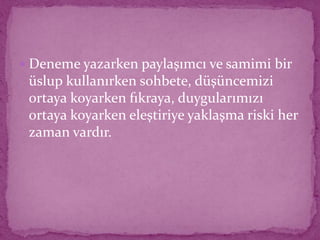  Deneme yazarken paylaşımcı ve samimi bir
üslup kullanırken sohbete, düşüncemizi
ortaya koyarken fıkraya, duygularımızı
ortaya koyarken eleştiriye yaklaşma riski her
zaman vardır.
 