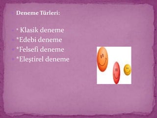  Deneme Türleri:
 * Klasik deneme
 *Edebi deneme
 *Felsefi deneme
 *Eleştirel deneme
 