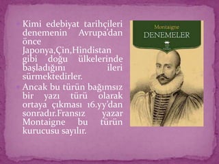  Kimi edebiyat tarihçileri
denemenin Avrupa’dan
önce
Japonya,Çin,Hindistan
gibi doğu ülkelerinde
başladığını ileri
sürmektedirler.
 Ancak bu türün bağımsız
bir yazı türü olarak
ortaya çıkması 16.yy’dan
sonradır.Fransız yazar
Montaigne bu türün
kurucusu sayılır.
 