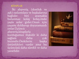  KİTAPLAR
 İki alışveriş, (dostluk ve
aşk) raslantılara ve başkalarına
bağlıdır; biri aramakla
bulunmaz kolay kolay,öteki
yaşla solar gider.Onun için
yaşamı doldurup doyuramazdı
onlar.Üçüncü
alışveriş,kitaplarla
kurduğumuz ilişkidir ki daha
sağlam daha çok
bizimdir.Ötekilerin başka
üstünlükleri vardır ama bu
üçüncüsü daha sürekli ve daha
yararlıdır.
 