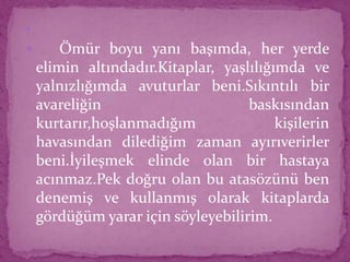 
 Ömür boyu yanı başımda, her yerde
elimin altındadır.Kitaplar, yaşlılığımda ve
yalnızlığımda avuturlar beni.Sıkıntılı bir
avareliğin baskısından
kurtarır,hoşlanmadığım kişilerin
havasından dilediğim zaman ayırıverirler
beni.İyileşmek elinde olan bir hastaya
acınmaz.Pek doğru olan bu atasözünü ben
denemiş ve kullanmış olarak kitaplarda
gördüğüm yarar için söyleyebilirim.
 