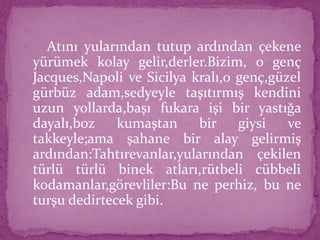 
 Atını yularından tutup ardından çekene
yürümek kolay gelir,derler.Bizim, o genç
Jacques,Napoli ve Sicilya kralı,o genç,güzel
gürbüz adam,sedyeyle taşıtırmış kendini
uzun yollarda,başı fukara işi bir yastığa
dayalı,boz kumaştan bir giysi ve
takkeyle;ama şahane bir alay gelirmiş
ardından:Tahtırevanlar,yularından çekilen
türlü türlü binek atları,rütbeli cübbeli
kodamanlar,görevliler:Bu ne perhiz, bu ne
turşu dedirtecek gibi.
 