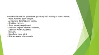 Gerilla Pazarlama’nın işletmelere getireceği bazı avantajlar vardır. Bunlar; 
- Düşük maliyetli etkin iletişim, 
- Az kaynakla daha fazlasını yapma, 
- Ortaklaşa hareket, 
- Etkin kaynak dengelemesi, 
- Alternatif dağıtım kanalları kullanma, 
- Alternatif medya kullanma, 
- Network, 
- Daha fazla hayal gücü, 
- Ürün ve servise odaklanmadır. 
 