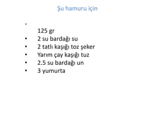 ?u hamuru i?in 
? 
125 gr 
? 2 su barda?? su 
? 2 tatl? ka???? toz ?eker 
? Yar?m ?ay ka???? tuz 
? 2.5 su barda?? un 
? 3 yumurta 
 