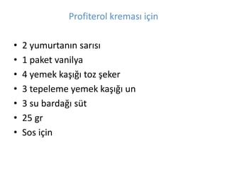 Profiterol kremas? i?in 
? 2 yumurtan?n sar?s? 
? 1 paket vanilya 
? 4 yemek ka???? toz ?eker 
? 3 tepeleme yemek ka???? un 
? 3 su barda?? st 
? 25 gr 
? Sos i?in 
 