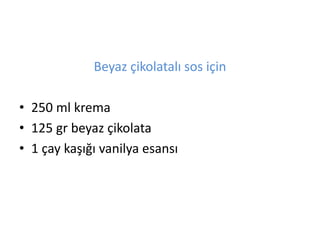 Beyaz ?ikolatal? sos i?in 
? 250 ml krema 
? 125 gr beyaz ?ikolata 
? 1 ?ay ka???? vanilya esans? 
