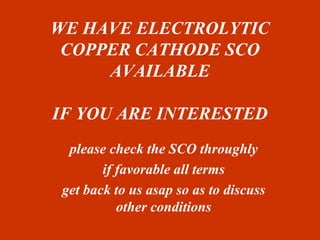 WE HAVE ELECTROLYTIC 
COPPER CATHODE SCO 
AVAILABLE 
IF YOU ARE INTERESTED 
please check the SCO throughly 
if favorable all terms 
get back to us asap so as to discuss 
other conditions 
 