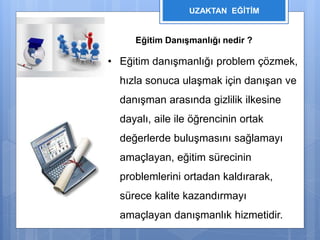 UZAKTAN EĞİTİM 
Eğitim Danışmanlığı nedir ? 
• Eğitim danışmanlığı problem çözmek, 
hızla sonuca ulaşmak için danışan ve 
danışman arasında gizlilik ilkesine 
dayalı, aile ile öğrencinin ortak 
değerlerde buluşmasını sağlamayı 
amaçlayan, eğitim sürecinin 
problemlerini ortadan kaldırarak, 
sürece kalite kazandırmayı 
amaçlayan danışmanlık hizmetidir. 
 
