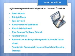 UZAKTAN EĞİTİM 
Eğitim Danışmanlarının Sahip Olması Gereken Özellikler 
• Dakik Olmalı 
• Dürüst Olmalı 
• İşini Sevmeli 
• Kendini Motive Edebilmeli 
• Kendini Geliştirmeli 
• Plan Yapmalı Ve Rapor Tutmalı 
• Tarafsız Olmalı 
• Rehberlik ve Psikolojik Danışmanlık Alanında Yetkin 
olmalı 
• Yaptığı İşin Karşısındaki İnsanın Hayatı İçin Önemine 
İnanmalı 
 