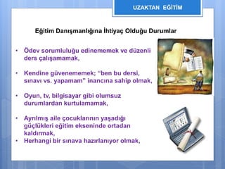 UZAKTAN EĞİTİM 
Eğitim Danışmanlığına İhtiyaç Olduğu Durumlar 
• Ödev sorumluluğu edinememek ve düzenli 
ders çalışamamak, 
• Kendine güvenememek; “ben bu dersi, 
sınavı vs. yapamam” inancına sahip olmak, 
• Oyun, tv, bilgisayar gibi olumsuz 
durumlardan kurtulamamak, 
• Ayrılmış aile çocuklarının yaşadığı 
güçlükleri eğitim ekseninde ortadan 
kaldırmak, 
• Herhangi bir sınava hazırlanıyor olmak, 
 