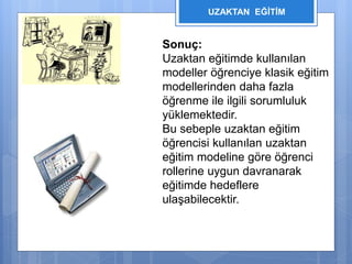 UZAKTAN EĞİTİM 
Sonuç: 
Uzaktan eğitimde kullanılan 
modeller öğrenciye klasik eğitim 
modellerinden daha fazla 
öğrenme ile ilgili sorumluluk 
yüklemektedir. 
Bu sebeple uzaktan eğitim 
öğrencisi kullanılan uzaktan 
eğitim modeline göre öğrenci 
rollerine uygun davranarak 
eğitimde hedeflere 
ulaşabilecektir. 
 