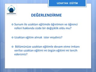 UZAKTAN EĞİTİM 
DEĞERLENDİRME 
 Sunum ile uzaktan eğitimde öğretmen ve öğrenci 
rolleri hakkında sizde bir değişiklik oldu mu? 
 Uzaktan eğitim almak ister miydiniz? 
 Bölümünüze uzaktan eğitimle devam etme imkanı 
verilse uzaktan eğitimi mi örgün eğitimi mi tercih 
edersiniz? 
 
