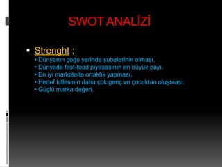 SWOT ANALİZİ 
 Strenght ; 
• Dünyanın çoğu yerinde şubelerinin olması. 
• Dünyada fast-food piyasasının en büyük payı. 
• En iyi markalarla ortaklık yapması. 
• Hedef kitlesinin daha çok genç ve çocuktan oluşması. 
• Güçlü marka değeri. 
 